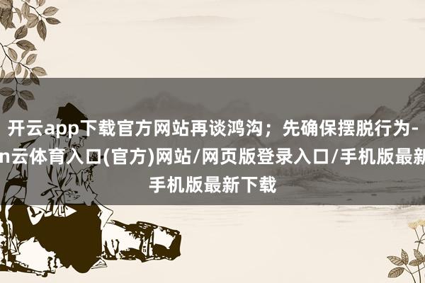开云app下载官方网站再谈鸿沟;先确保摆脱行为-开yun云体育入口(官方)网站/网页版登录入口/手机版最新下载