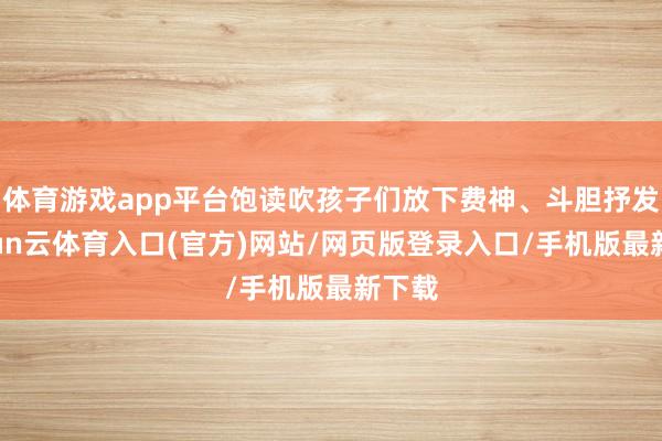 体育游戏app平台饱读吹孩子们放下费神、斗胆抒发-开yun云体育入口(官方)网站/网页版登录入口/手机版最新下载