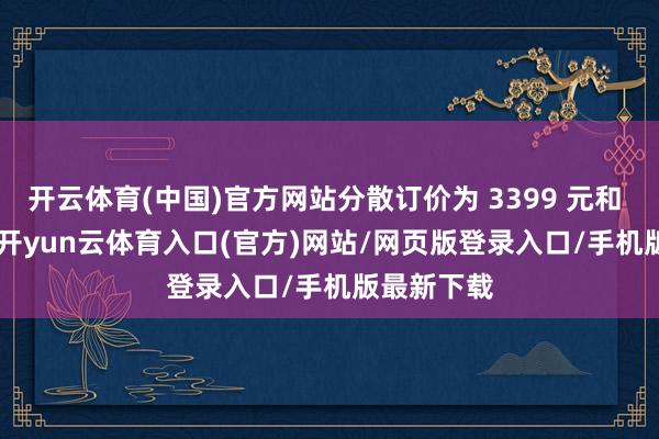 开云体育(中国)官方网站分散订价为 3399 元和 4399 元-开yun云体育入口(官方)网站/网页版登录入口/手机版最新下载