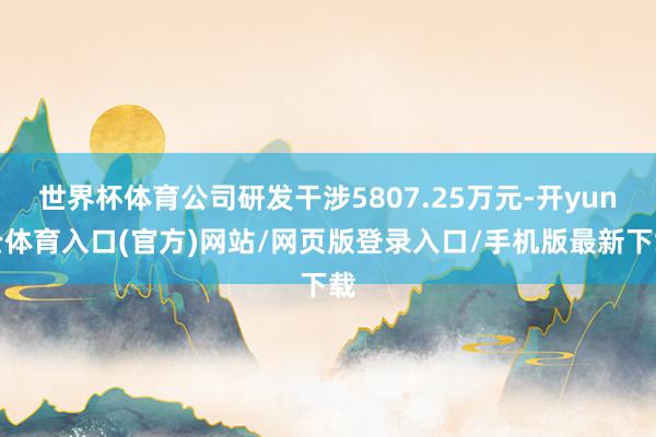 世界杯体育公司研发干涉5807.25万元-开yun云体育入口(官方)网站/网页版登录入口/手机版最新下载