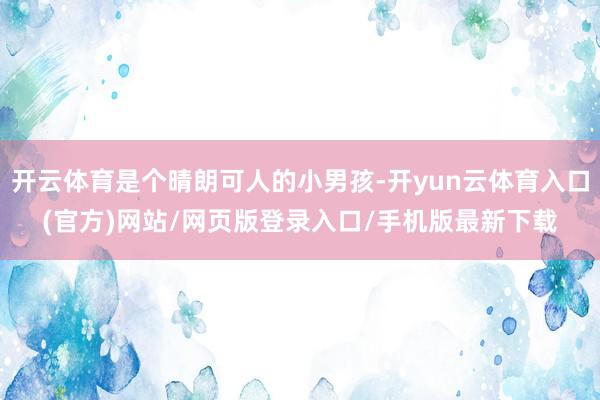 开云体育是个晴朗可人的小男孩-开yun云体育入口(官方)网站/网页版登录入口/手机版最新下载