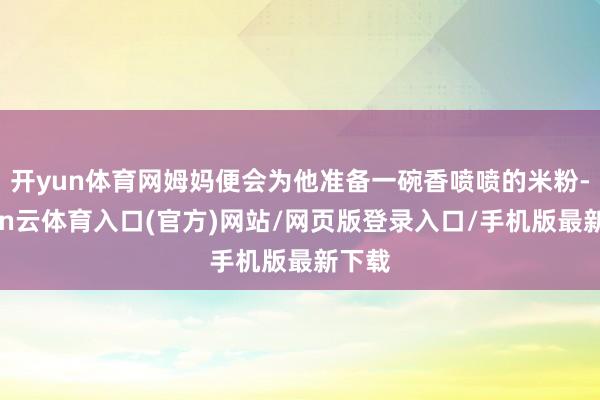 开yun体育网姆妈便会为他准备一碗香喷喷的米粉-开yun云体育入口(官方)网站/网页版登录入口/手机版最新下载