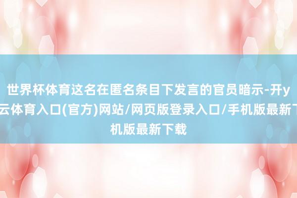 世界杯体育这名在匿名条目下发言的官员暗示-开yun云体育入口(官方)网站/网页版登录入口/手机版最新下载