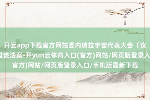 开云app下载官方网站委内瑞拉宇宙代表大会(议会)二读后一致通过该法案-开yun云体育入口(官方)网站/网页版登录入口/手机版最新下载