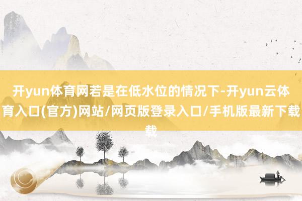 开yun体育网若是在低水位的情况下-开yun云体育入口(官方)网站/网页版登录入口/手机版最新下载