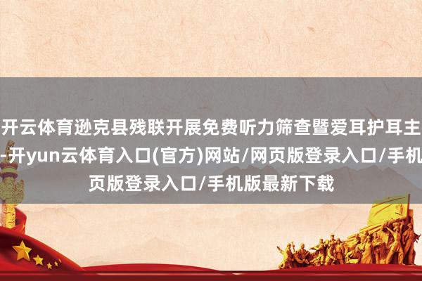 开云体育逊克县残联开展免费听力筛查暨爱耳护耳主题宣传行径-开yun云体育入口(官方)网站/网页版登录入口/手机版最新下载