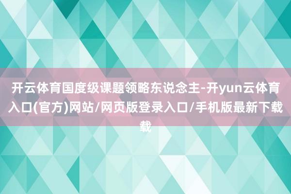 开云体育国度级课题领略东说念主-开yun云体育入口(官方)网站/网页版登录入口/手机版最新下载