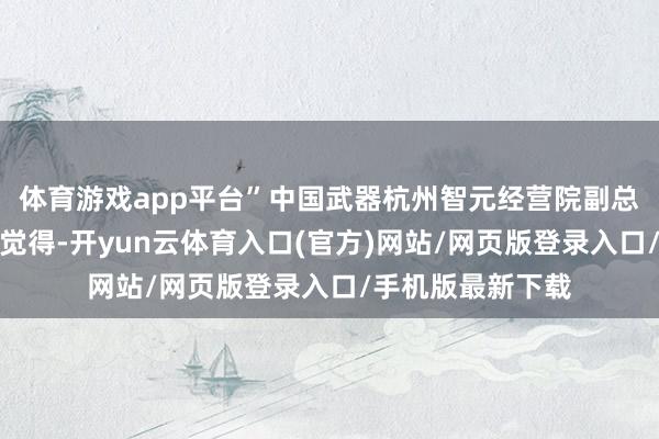 体育游戏app平台”中国武器杭州智元经营院副总工程师令狐选霞觉得-开yun云体育入口(官方)网站/网页版登录入口/手机版最新下载